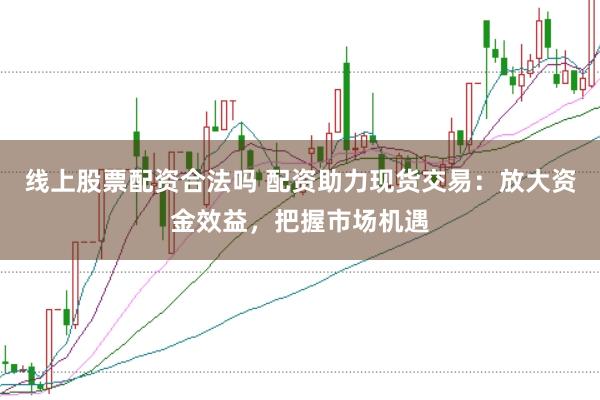 线上股票配资合法吗 配资助力现货交易：放大资金效益，把握市场机遇