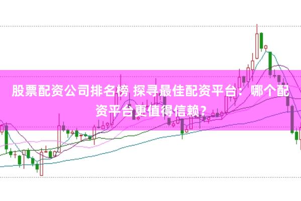 股票配资公司排名榜 探寻最佳配资平台：哪个配资平台更值得信赖？
