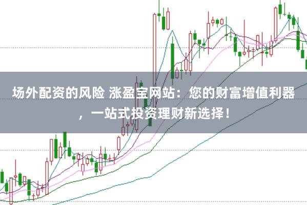 场外配资的风险 涨盈宝网站：您的财富增值利器，一站式投资理财新选择！