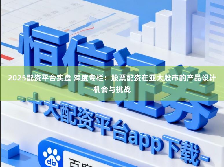 2025配资平台实盘 深度专栏：股票配资在亚太股市的产品设计机会与挑战