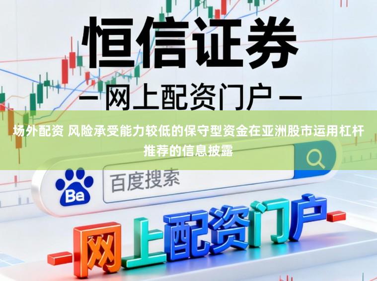 场外配资 风险承受能力较低的保守型资金在亚洲股市运用杠杆推荐的信息披露