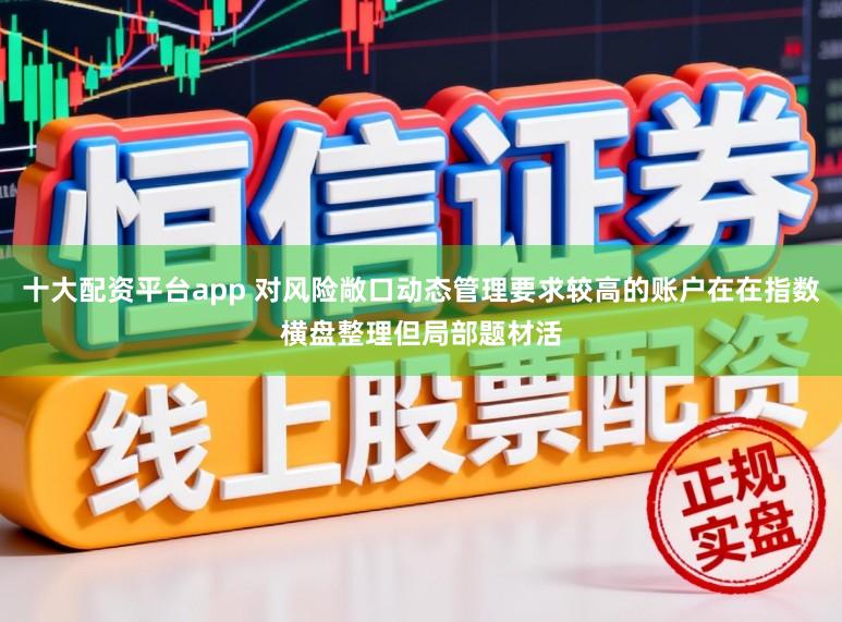 十大配资平台app 对风险敞口动态管理要求较高的账户在在指数横盘整理但局部题材活