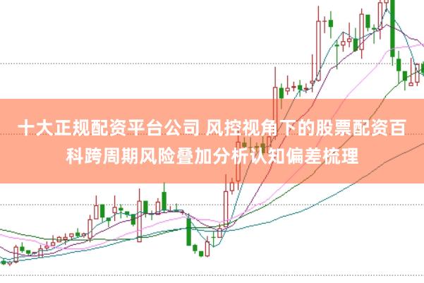 十大正规配资平台公司 风控视角下的股票配资百科跨周期风险叠加分析认知偏差梳理