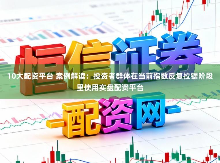 10大配资平台 案例解读：投资者群体在当前指数反复拉锯阶段里使用实盘配资平台