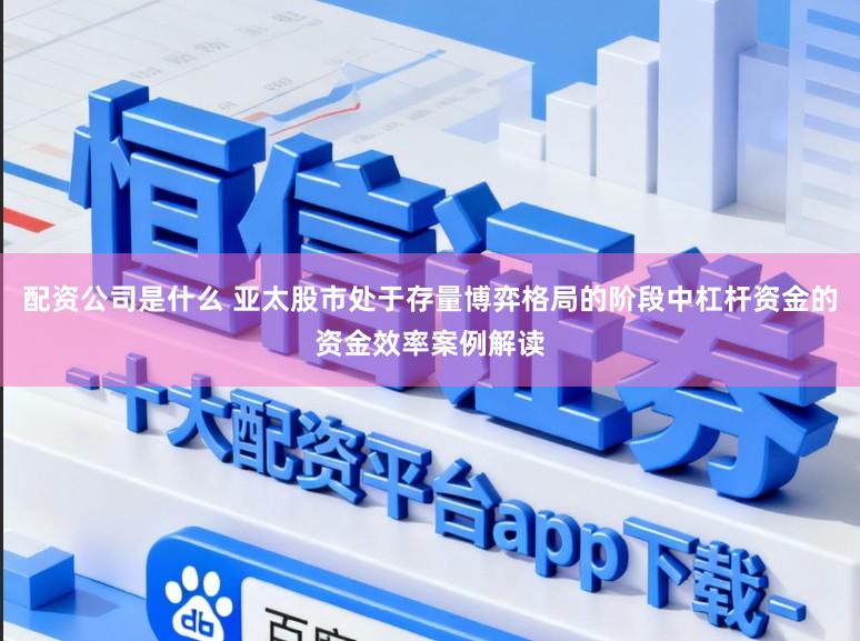 配资公司是什么 亚太股市处于存量博弈格局的阶段中杠杆资金的资金效率案例解读