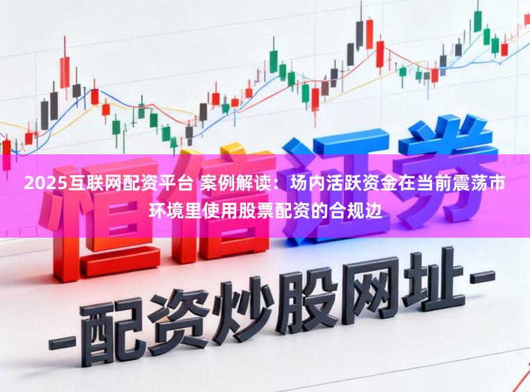 2025互联网配资平台 案例解读：场内活跃资金在当前震荡市环境里使用股票配资的合规边