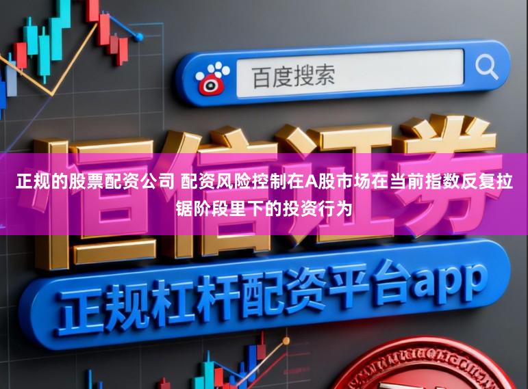 正规的股票配资公司 配资风险控制在A股市场在当前指数反复拉锯阶段里下的投资行为